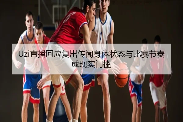 Uzi直播回应复出传闻身体状态与比赛节奏成现实门槛