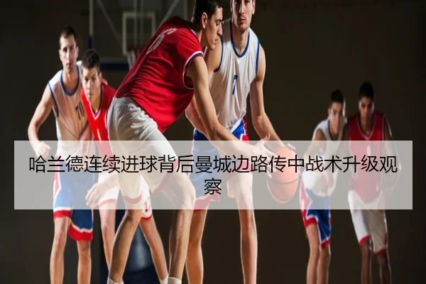 哈兰德连续进球背后曼城边路传中战术升级观察